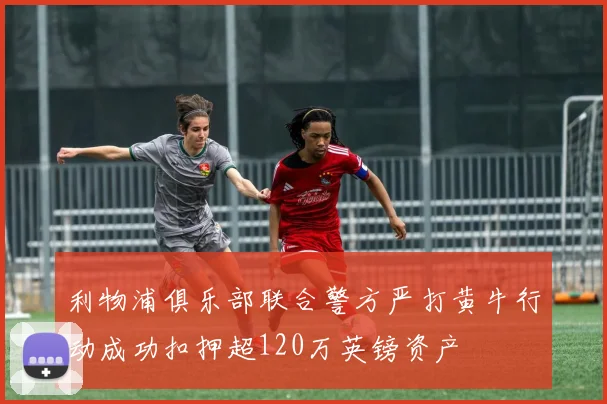 利物浦俱乐部联合警方严打黄牛行动成功扣押超120万英镑资产