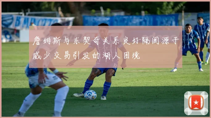 詹姆斯与东契奇关系良好隔阂源于威少交易引发的湖人困境